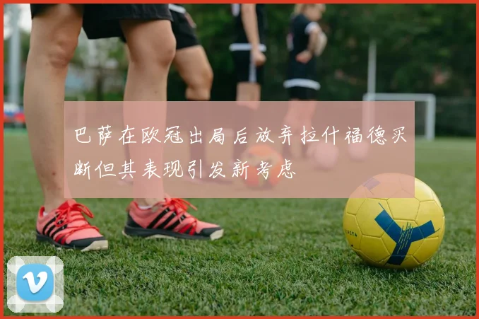 巴萨在欧冠出局后放弃拉什福德买断但其表现引发新考虑