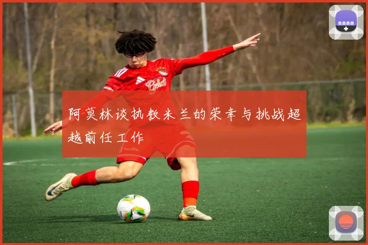 阿莫林谈执教米兰的荣幸与挑战超越前任工作