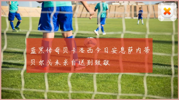 蓝黑传奇贝卡洛西今日安息萨内蒂贝尔戈米亲自送别致敬
