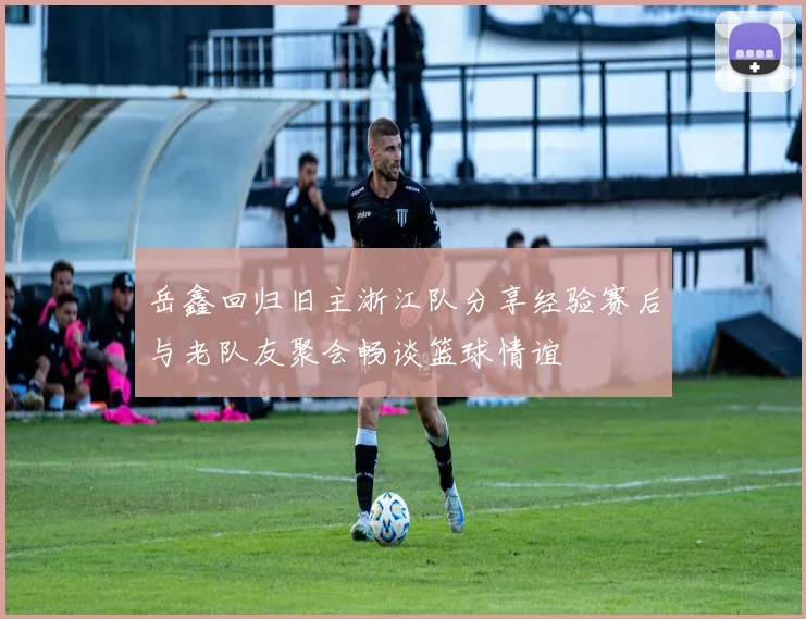 岳鑫回归旧主浙江队分享经验赛后与老队友聚会畅谈篮球情谊