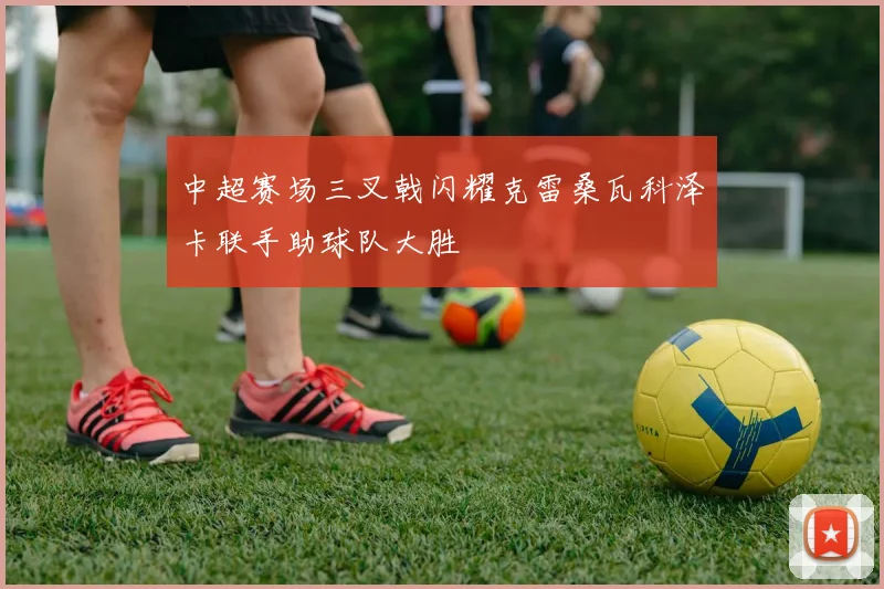 中超赛场三叉戟闪耀克雷桑瓦科泽卡联手助球队大胜