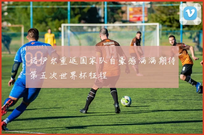 诺伊尔重返国家队自豪感满满期待第五次世界杯征程