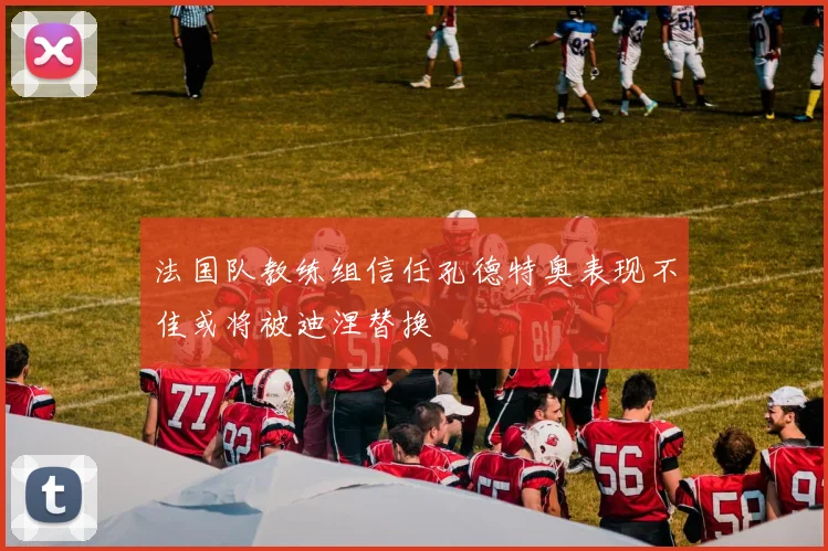 法国队教练组信任孔德特奥表现不佳或将被迪涅替换