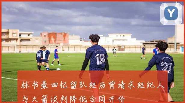 林书豪回忆留队经历曾请求经纪人与火箭谈判降低合同开价
