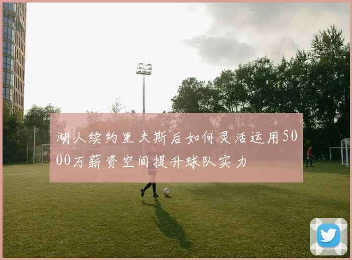 湖人续约里夫斯后如何灵活运用5000万薪资空间提升球队实力