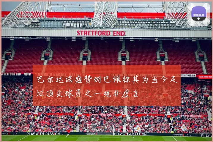 巴尔达诺盛赞姆巴佩称其为当今足坛顶尖球员之一绝非虚言