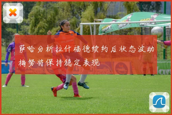 萨哈分析拉什福德续约后状态波动梅努将保持稳定表现