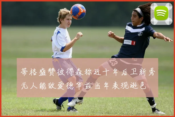 蒂格盛赞彼得森称近十年后卫新秀无人能敌爱德华兹当年表现逊色