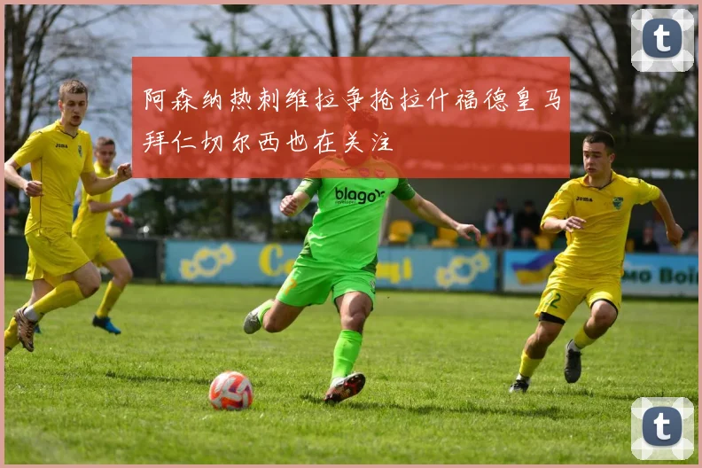 阿森纳热刺维拉争抢拉什福德皇马拜仁切尔西也在关注