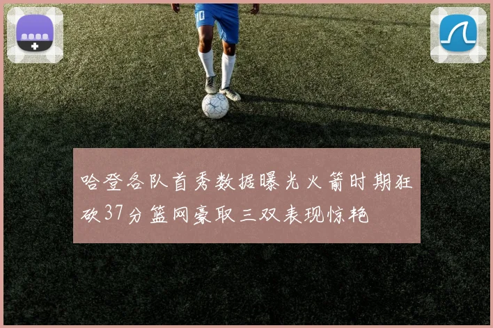 哈登各队首秀数据曝光火箭时期狂砍37分篮网豪取三双表现惊艳