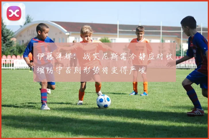 伊藤洋辉：战突尼斯需冷静应对收缩防守否则形势将变得严峻