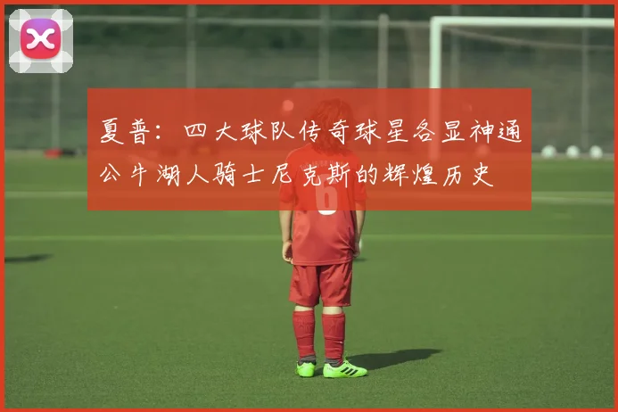 夏普：四大球队传奇球星各显神通公牛湖人骑士尼克斯的辉煌历史