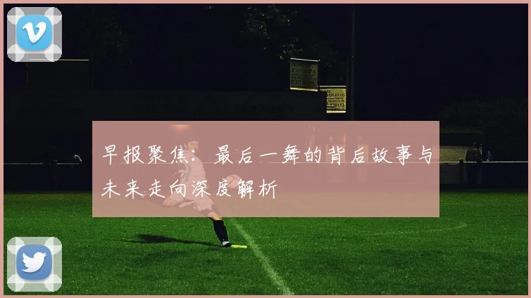 早报聚焦：最后一舞的背后故事与未来走向深度解析